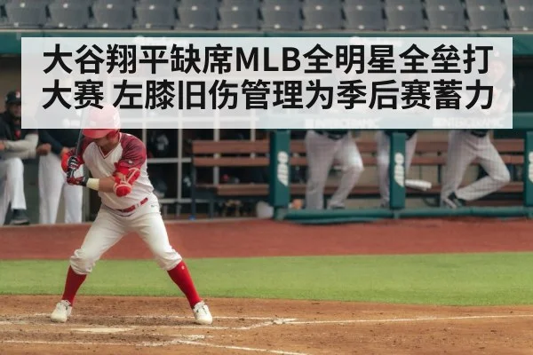 大谷翔平缺席MLB全明星全垒打大赛 左膝旧伤管理为季后赛蓄力