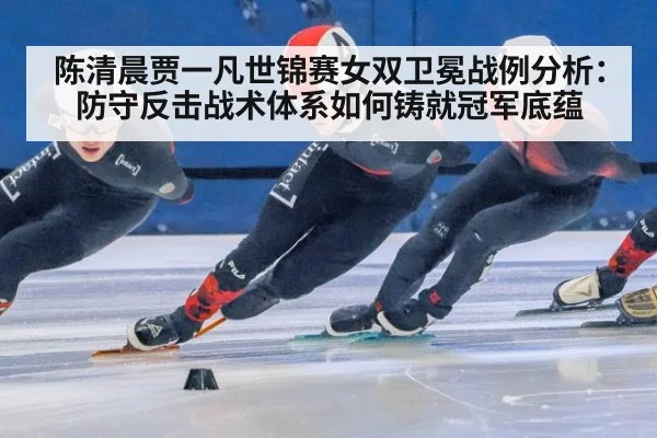 陈清晨贾一凡世锦赛女双卫冕战例分析：防守反击战术体系如何铸就冠军底蕴