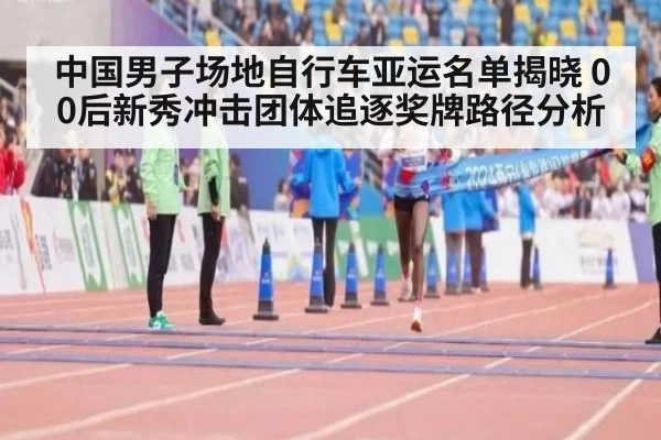 中国男子场地自行车亚运名单揭晓 00后新秀冲击团体追逐奖牌路径分析